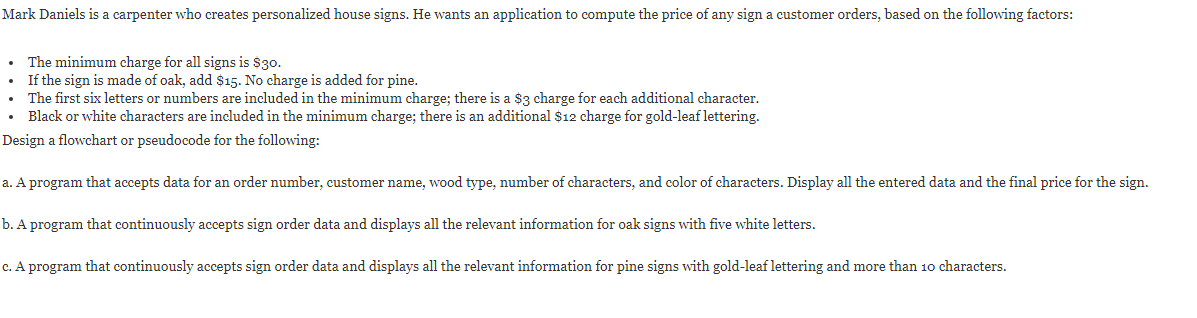 Mark Daniels is a carpenter who creates personalized house signs. He wants an application to compute the price of any sign a customer orders, based on the following factors:
The minimum charge for all signs is $30.
If the sign is made of oak, add $15. No charge is added for pine.
The first six letters or numbers are included in the minimum charge; there is a $3 charge for each additional character.
Black or white characters are included in the minimum charge; there is an additional $12 charge for gold-leaf lettering.
Design a flowchart or pseudocode for the following:
a. A program that accepts data for an order number, customer name, wood type, number of characters, and color of characters. Display all the entered data and the final price for the sign.
b. A program that continuously accepts sign order data and displays all the relevant information for oak signs with five white letters.
c. A program that continuously accepts sign order data and displays all the relevant information for pine signs with gold-leaf lettering and more than 10 characters.
