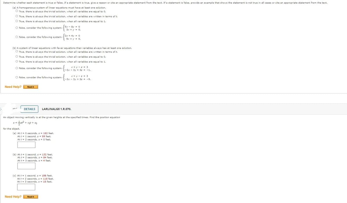 Determine vwhether each statement is true or false. If a statement is true, give a reason or cite an appropriate statement from the text. If a statement is false, provide an example that shows the statement is not true in all cases or cite an appropriate statement from the text.
(a) A homogeneous system of linear equations must have at least one solution.
O True, there is always the trivial solution, when all variables are equal to 0.
O True, there is always the trivial solution, when all variables are written in terms of t.
O True, there is always the trivial solution, vhen all variables are equal to 1.
O False, consider the following system:
5x - 8y = 0
3x + y = 0.
O False, consider the following system:
2x + 4y = 0
9x + y = 0.
(b) A system of linear equations with fewer equations than variables always has at least one solution.
O True, there is always the trivial solution, when all variables are written in terms of t.
O True, there is always the trivial solution, when all variables are equal to 0.
O True, there is always the trivial solution, when all variables are equal to 1.
x + y - z = 3
1-3x - 3y + 3z = -1.
O False, consider the following system:
x + y - z = 3
1-3x - 3y + 3z = -9.
O False, consider the following system:
Need Help?
Read It
DETAILS
LARLINALG8 1.R.070.
An object moving vertically is at the given heights at the specified times. Find the position equation
a + vot + 50
for the object.
(a) At t = 0 seconds, s = 162 feet.
At t = 1 second, s = 99 feet.
At t = 2 seconds, s = 0 feet.
(b) At t = 1 second, s = 132 feet.
At t = 2 seconds, s = 84 feet.
At t = 3 seconds, s = 4 feet.
(c) At t = 1 second, s = 186 feet.
At t = 2 seconds, s = 118 feet.
At t = 3 seconds, s = 18 feet.
Need Help?
Read It
