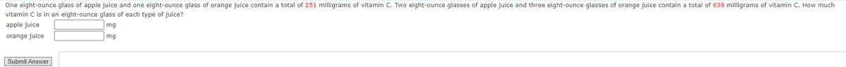 One eight-ounce glass of apple juice and one eight-ounce glass of orange juice contain a total of 251 milligrams of vitamin C. Two eight-ounce glasses of apple juice and three eight-ounce glasses of orange juice contain a total of 639 milligrams of vitamin C. How much
vitamin C is in an eight-ounce glass of each type of juice?
apple juice
mg
orange juice
mg
Submit Answer
