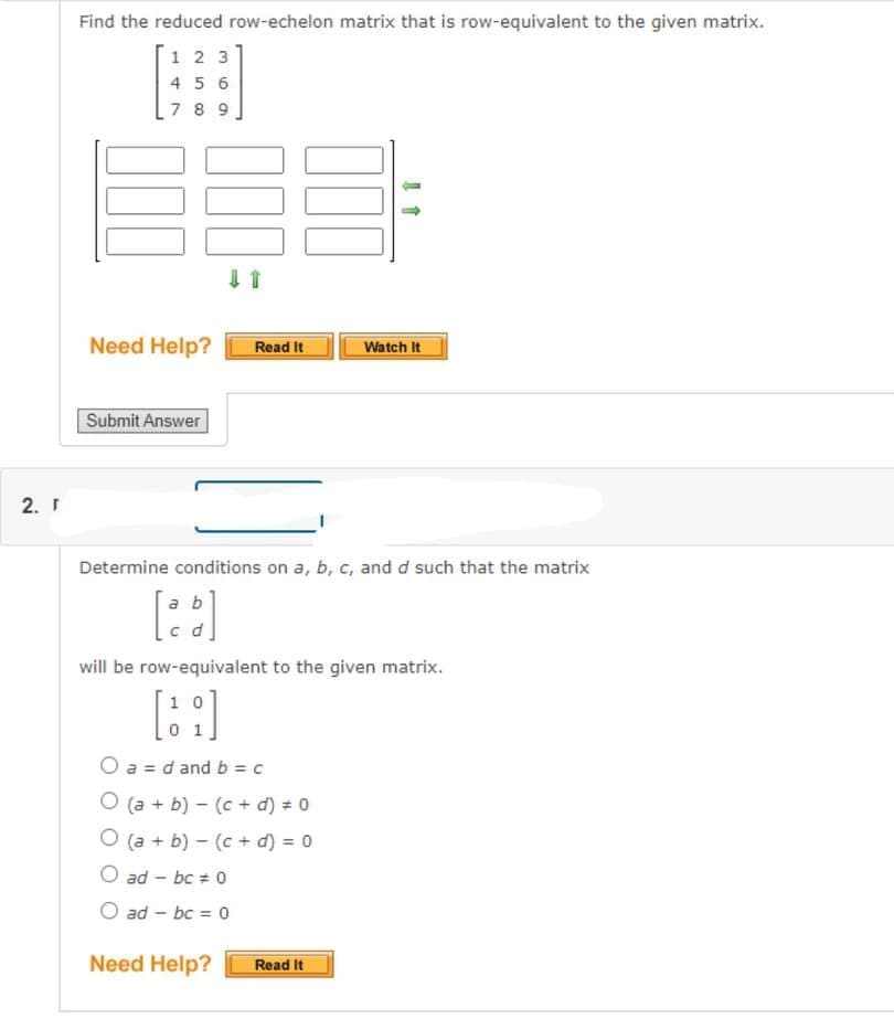 Find the reduced row-echelon matrix that is row-equivalent to the given matrix.
1 2 3
4 5 6
7 8 9
Need Help?
Read It
Watch It
Submit Answer
2. Г
Determine conditions on a, b, c, and d such that the matrix
ab
will be row-equivalent to the given matrix.
1 0
O a = d and b = c
O (a + b) - (c + d) = 0
O (a + b) - (c + d) = 0
O ad - bc = 0
ad - bc = 0
Need Help?
Read It
