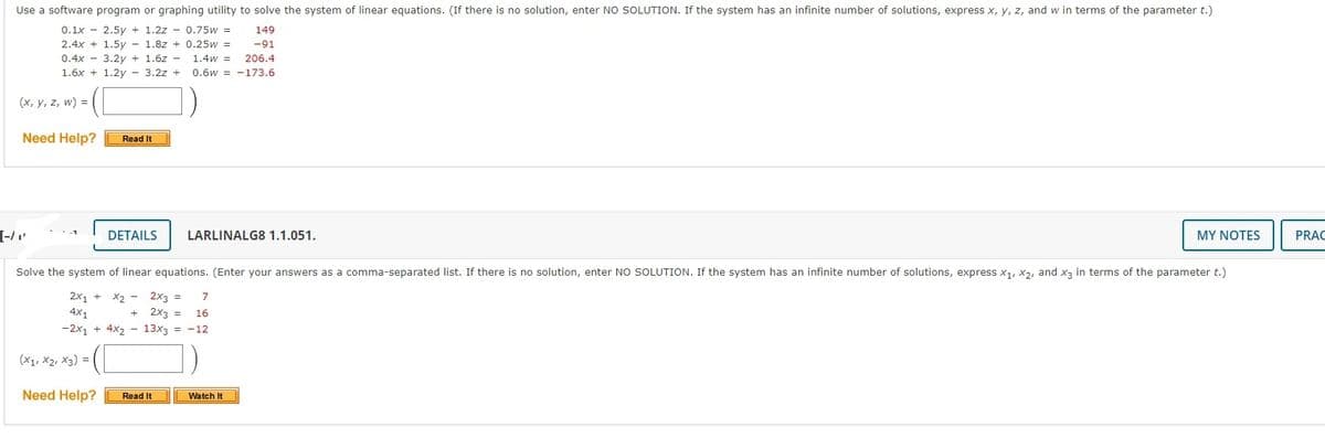 Use a software program or graphing utility to solve the system of linear equations. (If there is no solution, enter NO SOLUTION. If the system has an infinite number of solutions, express x, y, z, and w in terms of the parameter t.)
0.1x - 2.5y + 1.2z - 0.75w =
149
2.4x + 1.5y
1.8z + 0.25w =
-91
0.4x - 3.2v + 1,6z - 1,4w =
206.4
1.6x + 1.2y - 3.2z + 0.6w = -173.6
(x, y, z, w) =
Need Help?
Read It
[-/"
DETAILS
LARLINALG8 1.1.051.
MY NOTES
PRAC
Solve the system of linear equations. (Enter your answers as a comma-separated list. If there is no solution, enter NO SOLUTION. If the system has an infinite number of solutions, express x1, X2, and x3 in terms of the parameter t.)
2x1 +
4x1
4x2 - 13x3 = -12
X2 - 2x3 =
7
2x3 =
16
-2x1
(X1, X2, X3) =
Need Help?
Read It
Watch It
