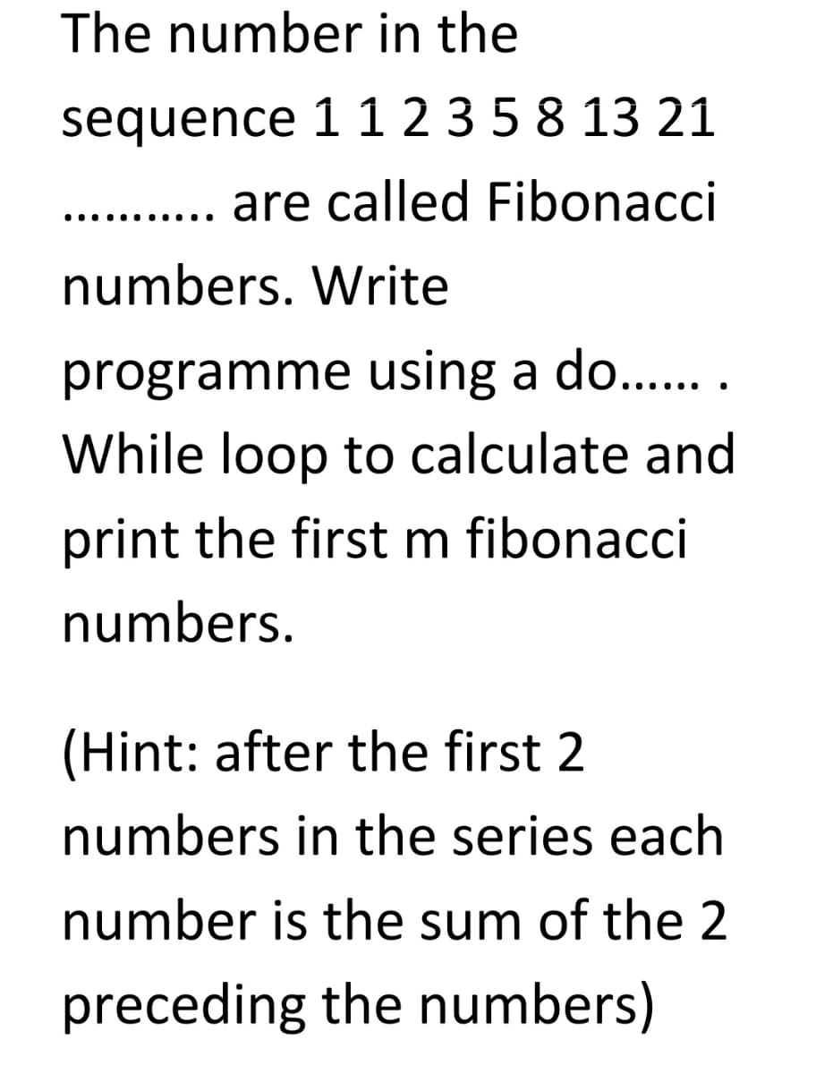 The number in the
sequence 1 1 2 3 5 8 13 21
are called Fibonacci
..... ......
numbers. Write
programme using a do..
While loop to calculate and
print the first m fibonacci
numbers.
(Hint: after the first 2
numbers in the series each
number is the sum of the 2
preceding the numbers)
