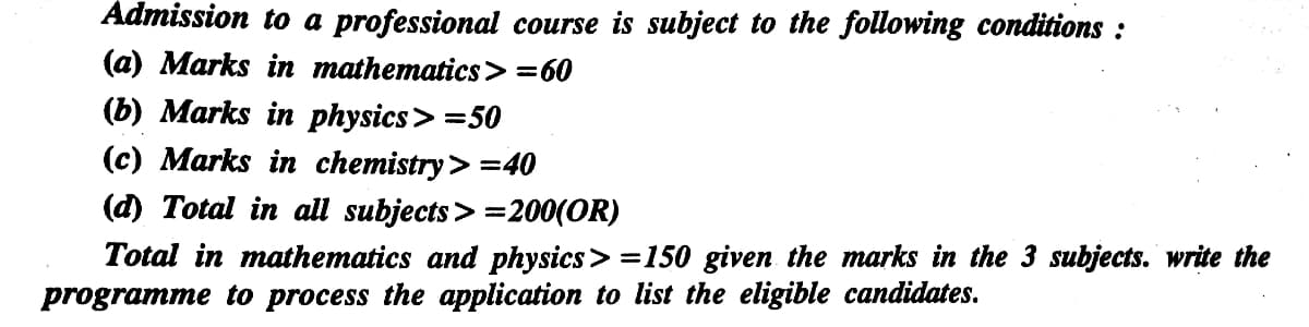 Admission to a professional course is subject to the following conditions :
(а) Мarks in mathematics >%360
(b) Marks in physics> =50
(c) Marks in chemistry> =40
(d) Total in all subjects> =200(OR)
Total in mathematics and physics> =150 given the marks in the 3 subjects. write the
programme to process the application to list the eligible candidates.
