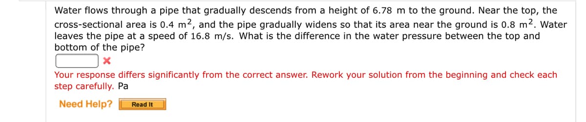 Water flows through a pipe that gradually descends from a height of 6.78 m to the ground. Near the top, the
cross-sectional area is 0.4 m2, and the pipe gradually widens so that its area near the ground is 0.8 m2. Water
leaves the pipe at a speed of 16.8 m/s. What is the difference in the water pressure between the top and
bottom of the pipe?
Your response differs significantly from the correct answer. Rework your solution from the beginning and check each
step carefully. Pa
Need Help?
Read It
