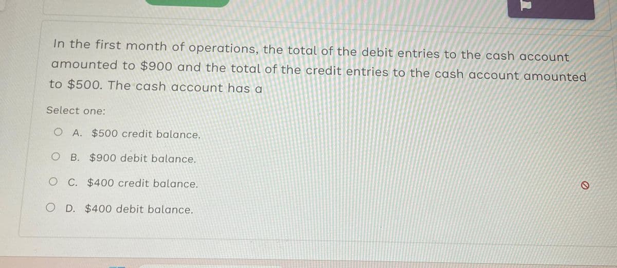 In the first month of operations, the total of the debit entries to the cash account
amounted to $900 and the total of the credit entries to the cash account amounted
to $500. The cash account has a
Select one:
O A. $500 credit balance.
O B. $900 debit balance.
O C. $400 credit balance.
O D. $400 debit balance.