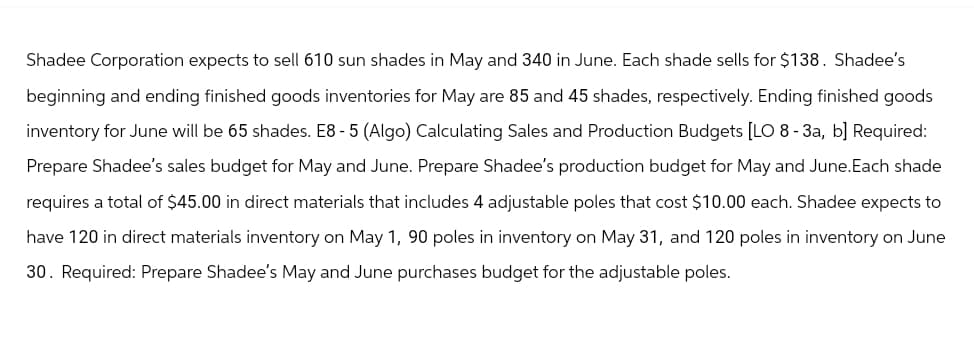 Shadee Corporation expects to sell 610 sun shades in May and 340 in June. Each shade sells for $138. Shadee's
beginning and ending finished goods inventories for May are 85 and 45 shades, respectively. Ending finished goods
inventory for June will be 65 shades. E8- 5 (Algo) Calculating Sales and Production Budgets [LO 8-3a, b] Required:
Prepare Shadee's sales budget for May and June. Prepare Shadee's production budget for May and June. Each shade
requires a total of $45.00 in direct materials that includes 4 adjustable poles that cost $10.00 each. Shadee expects to
have 120 in direct materials inventory on May 1, 90 poles in inventory on May 31, and 120 poles in inventory on June
30. Required: Prepare Shadee's May and June purchases budget for the adjustable poles.