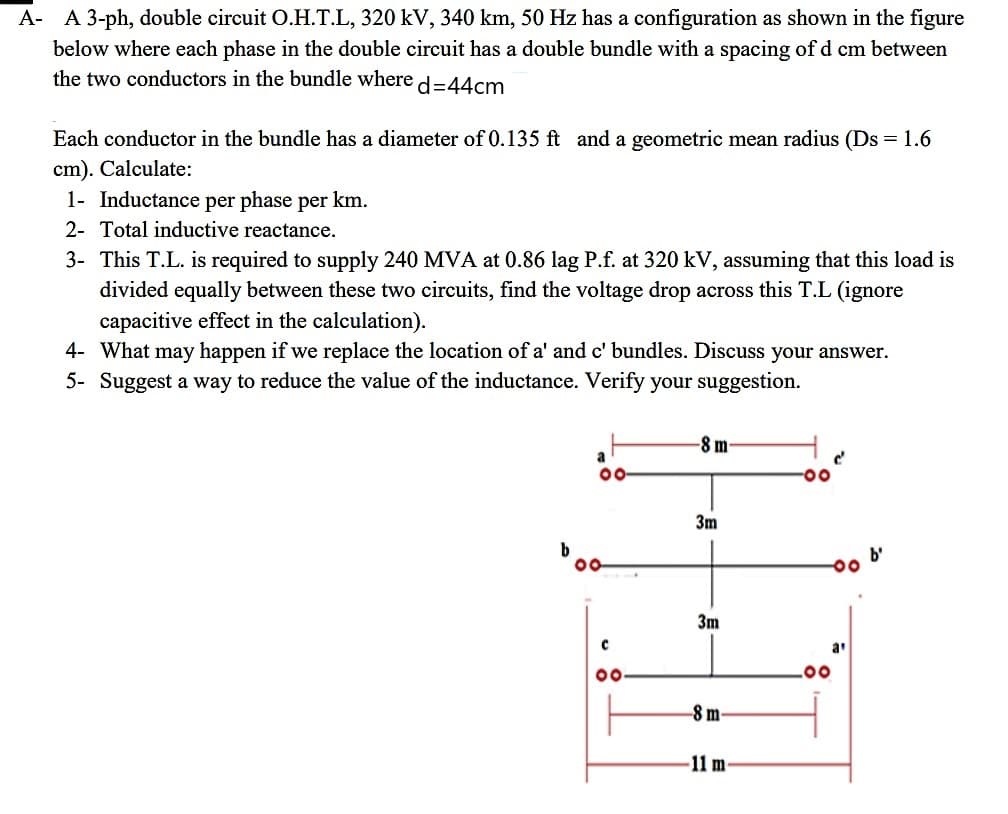 A- A 3-ph, double circuit O.H.T.L, 320 kV, 340 km, 50 Hz has a configuration as shown in the figure
below where each phase in the double circuit has a double bundle with a spacing of d cm between
the two conductors in the bundle where
d%=D44cm
Each conductor in the bundle has a diameter of 0.135 ft and a geometric mean radius (Ds = 1.6
cm). Calculate:
1- Inductance per phase per km.
2- Total inductive reactance.
3- This T.L. is required to supply 240 MVA at 0.86 lag P.f. at 320 kV, assuming that this load is
divided equally between these two circuits, find the voltage drop across this T.L (ignore
capacitive effect in the calculation).
4- What may happen if we replace the location of a' and c' bundles. Discuss your answer.
5- Suggest a way to reduce the value of the inductance. Verify your suggestion.
-8 m
a
00
3m
b'
00
3m
a
00
-8 m-
-11 m
