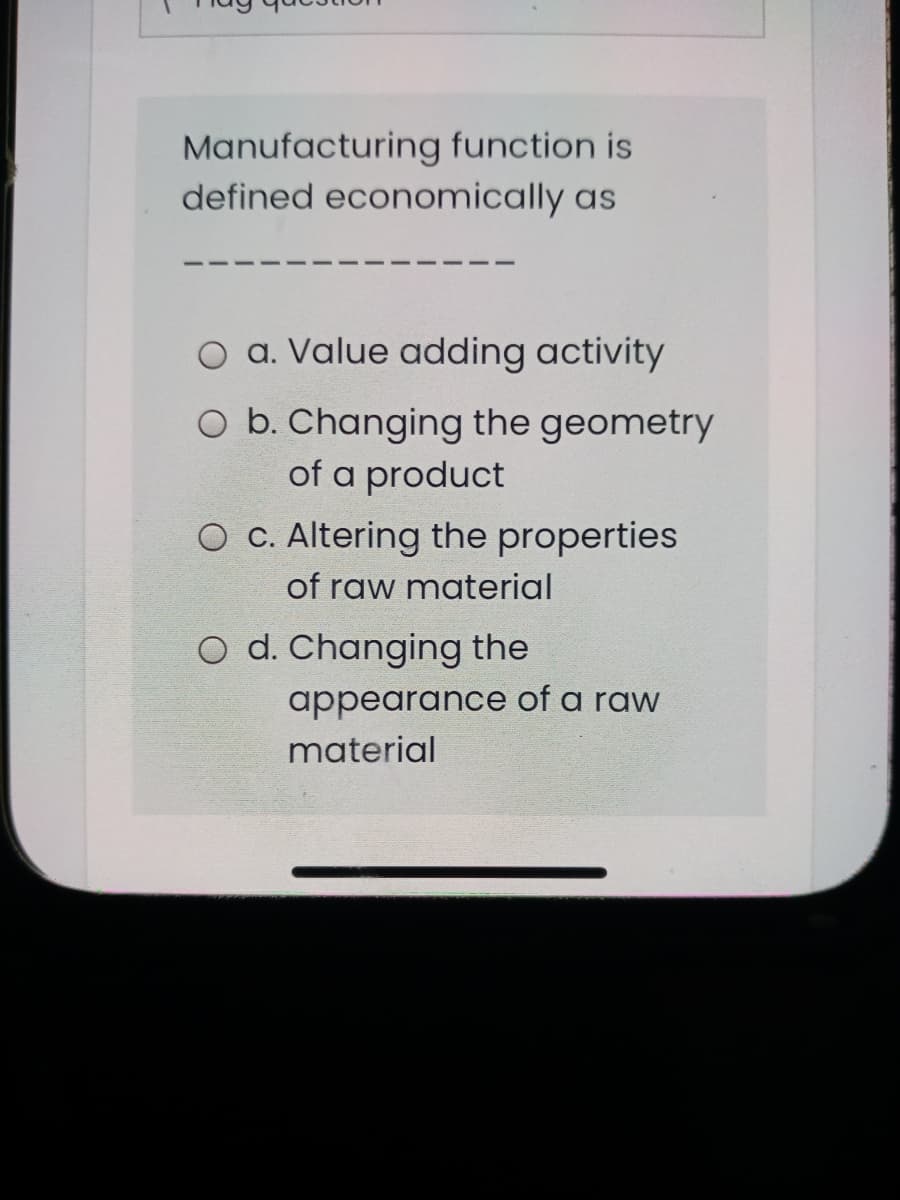 Manufacturing function is
defined economically as
O a. Value adding activity
O b. Changing the geometry
of a product
O C. Altering the properties
of raw material
O d. Changing the
appearance of a raw
material
