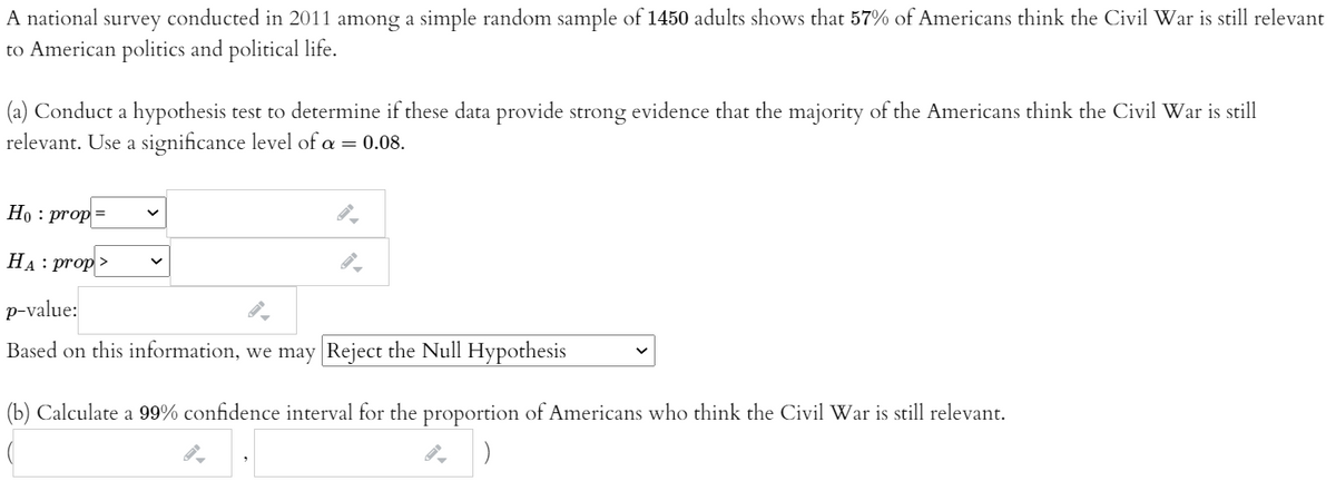 A national survey conducted in 2011 among a simple random sample of 1450 adults shows that 57% of Americans think the Civil War is still relevant
to American politics and political life.
(a) Conduct a hypothesis test to determine if these data provide strong evidence that the majority of the Americans think the Civil War is still
relevant. Use a significance level of a = 0.08.
Но : prop
На : рrop>
p-value:
Based on this information, we may Reject the Null Hypothesis
(b) Calculate a 99% confidence interval for the proportion of Americans who think the Civil War is still relevant.
