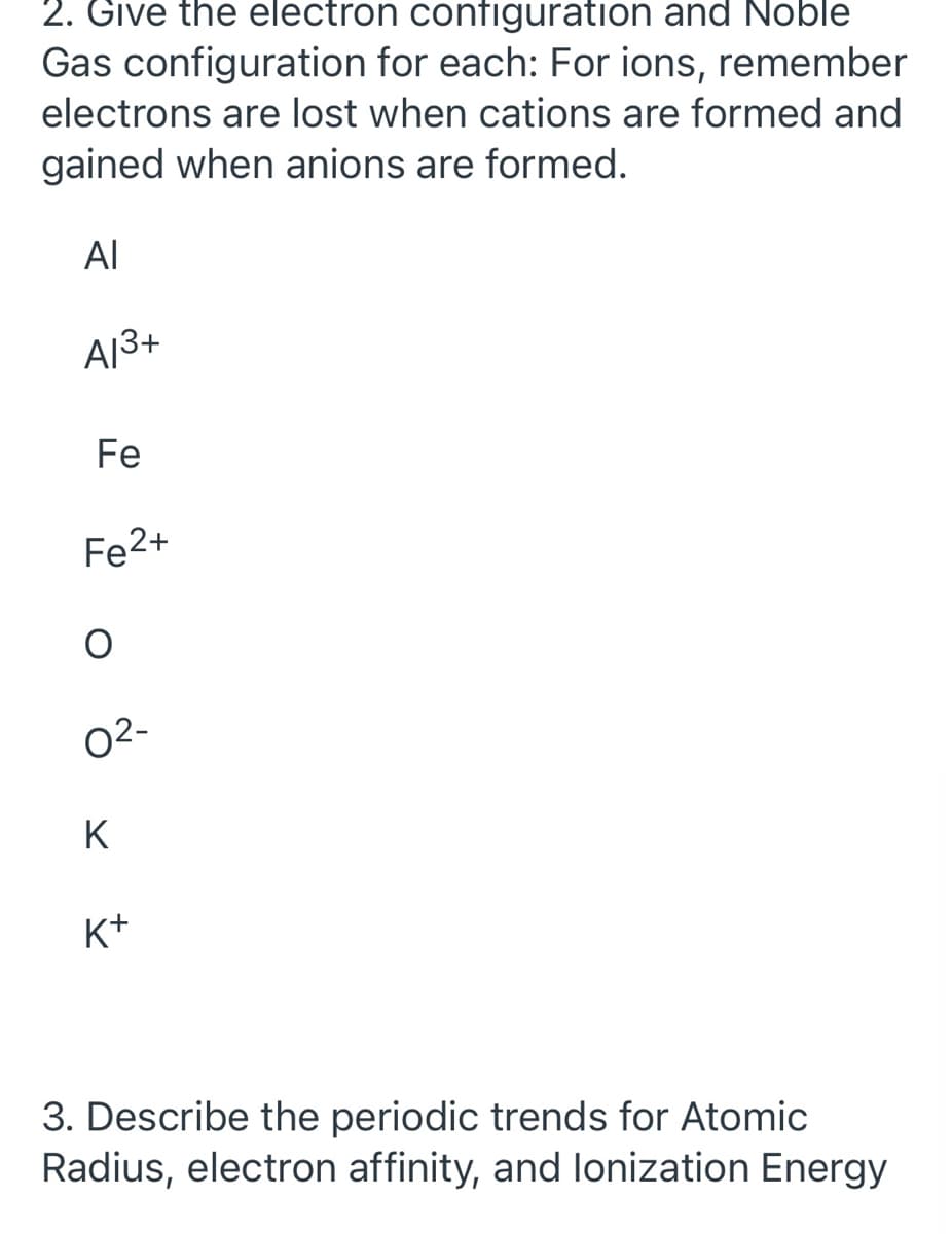 2. Give the electron configuration and Noble
Gas configuration for each: For ions, remember
electrons are lost when cations are formed and
gained when anions are formed.
AL
A13+
Fe
Fe2+
02-
K
K+
3. Describe the periodic trends for Atomic
Radius, electron affinity, and lonization Energy
