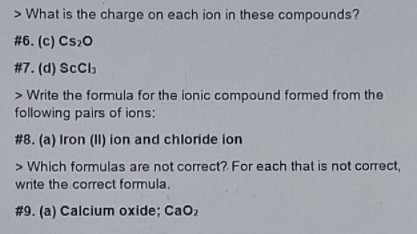 > What is the charge on each ion in these compounds?
# 6. (c) Cs20
#7. (d) ScCl,
> Write the formula for the ionic compound formed from the
following pairs of ions:
# 8. (a) Iron (II) ion and chloride ion
> Which formulas are not correct? For each that is not correct,
write the correct formula.
# 9. (a) Calcium oxide; CaO2
