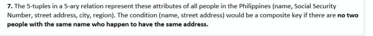 7. The 5-tuples in a 5-ary relation represent these attributes of all people in the Philippines (name, Social Security
Number, street address, city, region). The condition (name, street address) would be a composite key if there are no two
people with the same name who happen to have the same address.
