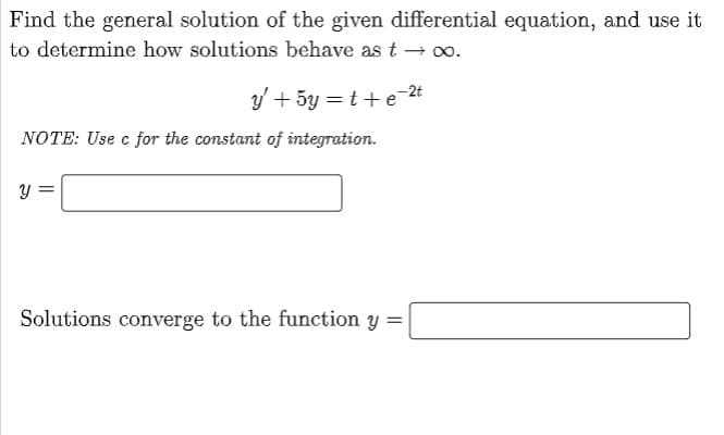 Find the general solution of the given differential equation, and use it
to determine how solutions behave as t → ∞o.
y' + 5y =t+e-2t
NOTE: Use c for the constant of integration.
Y
Solutions converge to the function y =