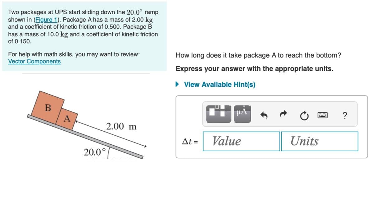 Two packages at UPS start sliding down the 20.0° ramp
shown in (Figure 1). Package A has a mass of 2.00 kg
and a coefficient of kinetic friction of 0.500. Package B
has a mass of 10.0 kg and a coefficient of kinetic friction
of 0.150.
For help with math skills, you may want to review:
Vector Components
B
A
2.00 m
20.0°
How long does it take package A to reach the bottom?
Express your answer with the appropriate units.
► View Available Hint(s)
At =
μA
Value
Units
?