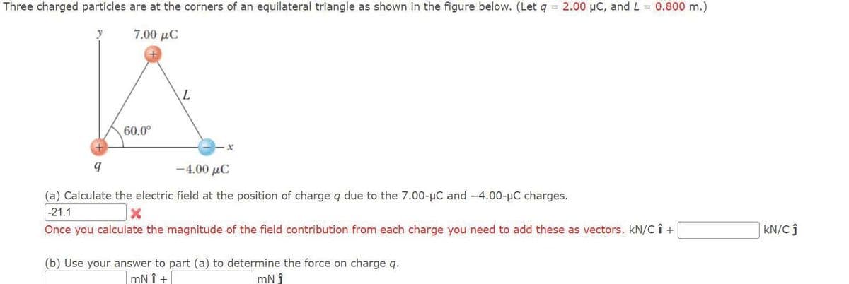 Three charged particles are at the corners of an equilateral triangle as shown in the figure below. (Let q = 2.00 μC, and L = 0.800 m.)
7.00 μC
y
60.0⁰
9
L
-4.00 μC
(a) Calculate the electric field at the position of charge q due to the 7.00-μC and -4.00-μC charges.
-21.1
X
Once you calculate the magnitude of the field contribution from each charge you need to add these as vectors. kN/C Î +
(b) Use your answer to part (a) to determine the force on charge q.
mNÎ +
mN î
KN/Cĵ