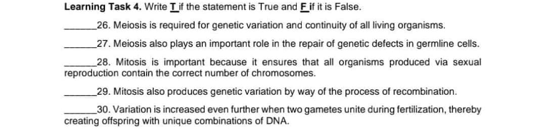 Learning Task 4. Write Tif the statement is True and F if it is False.
26. Meiosis is required for genetic variation and continuity of all living organisms.
27. Meiosis also plays an important role in the repair of genetic defects in germline cells.
28. Mitosis is important because it ensures that all organisms produced via sexual
reproduction contain the correct number of chromosomes.
29. Mitosis also produces genetic variation by way of the process of recombination.
30. Variation is increased even further when two gametes unite during fertilization, thereby
creating offspring with unique combinations of DNA.
