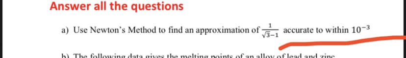 Answer all the questions
a) Use Newton's Method to find an approximation of
accurate to within 10-3
V3-1
b) The following data gives the melting points of an alloy of lead and zinc
