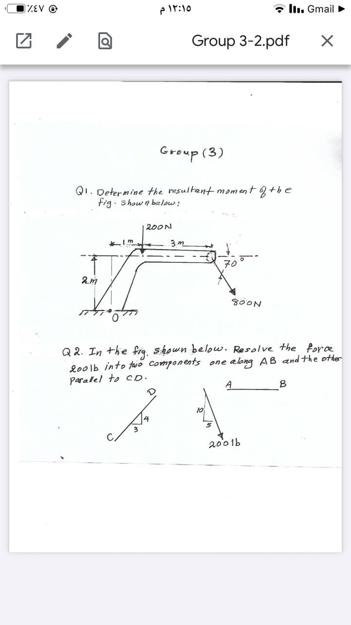 EV @
۱۲:۱۰ م
* llı. Gmail >
Group 3-2.pdf
Group (3)
QI. Determine the resultant moment +be
fig. s how n below:
200N
3 m
70
SOON
Q 2. In the frq. shown below. Resolve the Pore
lo0lb into faio Components one abng AB and the other
Paralel to CD.
A
B
10
2001b
