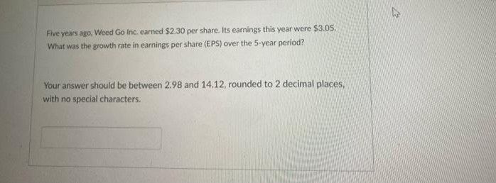 Five years ago, Weed Go Inc. earned $2.30 per share. Its earnings this year were $3.05.
What was the growth rate in earnings per share (EPS) over the 5-year period?
Your answer should be between 2.98 and 14.12, rounded to 2 decimal places,
with no special characters.
