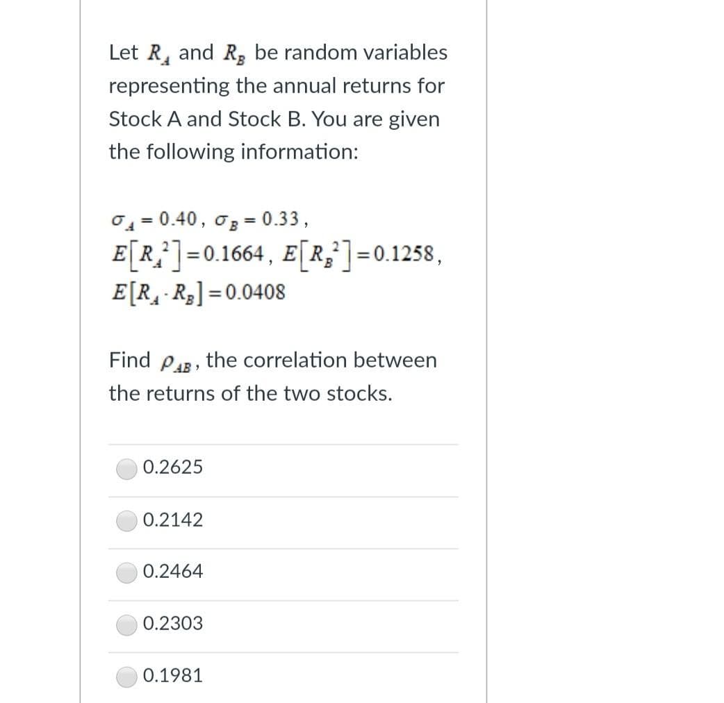 Let R, and R, be random variables
representing the annual returns for
Stock A and Stock B. You are given
the following information:
0 = 0.40, o3 = 0.33,
E[R}]=0.1664, E[R,]=0.1258,
E[R¸ R3] =0.0408
%3D
%3D
Find PAR, the correlation between
the returns of the two stocks.
0.2625
0.2142
0.2464
0.2303
0.1981
