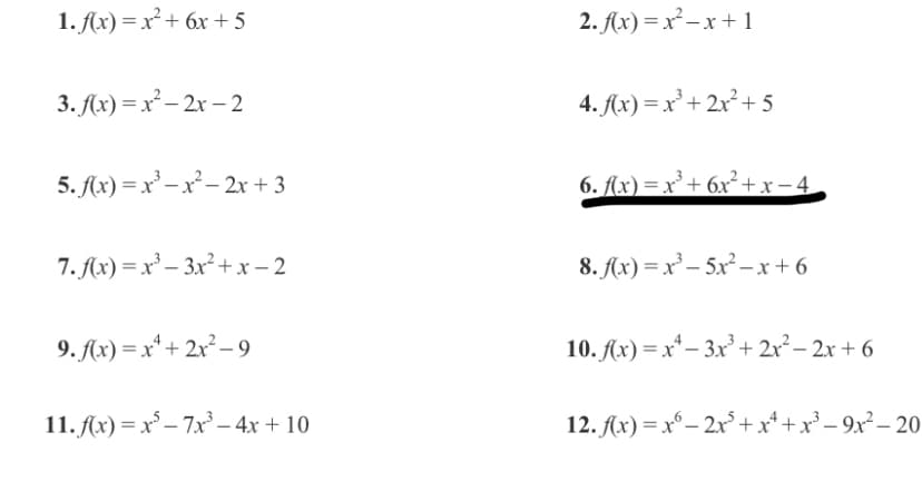 1. Ax) = x² + 6x + 5
2. Ax) =x -x + 1
3. A(x) = x² – 2x – 2
4. Ax) =x² + 2x² + 5
5. Ax) = x' – x² – 2x + 3
6. Ax) =x²+ 6x² + x-4,
7. f(x) = x² – 3x² +x - 2
8. Ax) = x² – 5x²- x + 6
9. Ax) = x* + 2x²– 9
10. Ax) = x* – 3x² + 2x²– 2x + 6
11. Ax) = x° – 7x – 4x + 10
12. A(x) = x°– 2x+x* +x° – 9x² – 20
-
-
