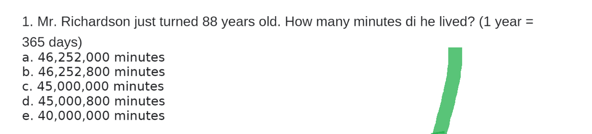 1. Mr. Richardson just turned 88 years old. How many minutes di he lived? (1 year =
365 days)
a. 46,252,000 minutes
b. 46,252,800 minutes
c. 45,000,000 minutes
d. 45,000,800 minutes
e. 40,000,000 minutes