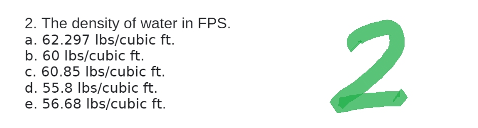 2. The density of water in FPS.
a. 62.297 lbs/cubic ft.
b. 60 lbs/cubic ft.
c. 60.85 lbs/cubic ft.
d. 55.8 lbs/cubic ft.
e. 56.68 lbs/cubic ft.
2