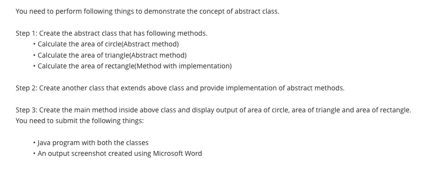You need to perform following things to demonstrate the concept of abstract class.
Step 1: Create the abstract class that has following methods.
• Calculate the area of circle(Abstract method)
• Calculate the area of triangle(Abstract method)
• Calculate the area of rectangle(Method with implementation)
Step 2: Create another class that extends above class and provide implementation of abstract methods.
Step 3: Create the main method inside above class and display output of area of circle, area of triangle and area of rectangle.
You need to submit the following things:
• Java program with both the classes
An output screenshot created using Microsoft Word