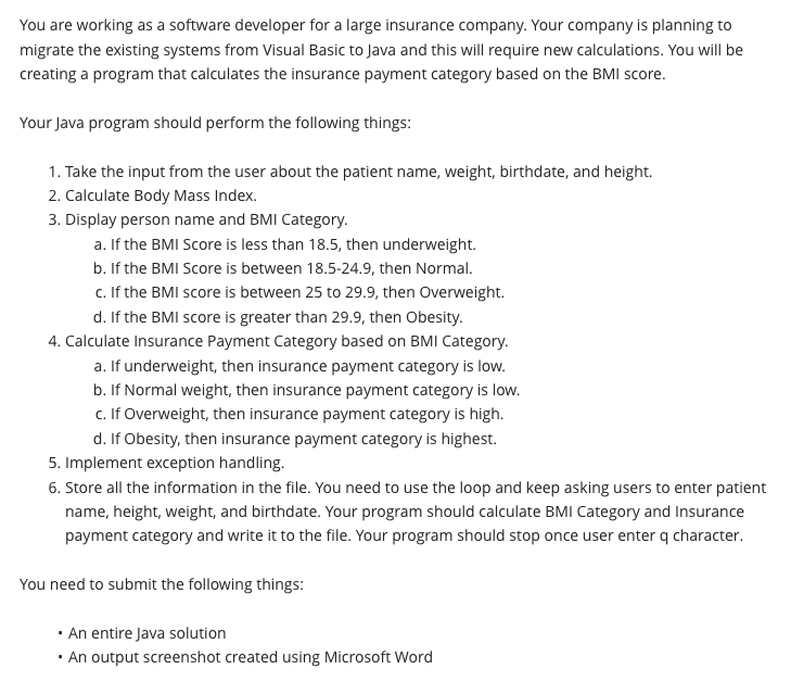 You are working as a software developer for a large insurance company. Your company is planning to
migrate the existing systems from Visual Basic to Java and this will require new calculations. You will be
creating a program that calculates the insurance payment category based on the BMI score.
Your Java program should perform the following things:
1. Take the input from the user about the patient name, weight, birthdate, and height.
2. Calculate Body Mass Index.
3. Display person name and BMI Category.
a. If the BMI Score is less than 18.5, then underweight.
b. If the BMI Score is between 18.5-24.9, then Normal.
c. If the BMI score is between 25 to 29.9, then Overweight.
d. If the BMI score is greater than 29.9, then Obesity.
4. Calculate Insurance Payment Category based on BMI Category.
a. If underweight, then insurance payment category is low.
b. If Normal weight, then insurance payment category is low.
c. If Overweight, then insurance payment category is high.
d. If Obesity, then insurance payment category is highest.
5. Implement exception handling.
6. Store all the information in the file. You need to use the loop and keep asking users to enter patient
name, height, weight, and birthdate. Your program should calculate BMI Category and Insurance
payment category and write it to the file. Your program should stop once user enter q character.
You need to submit the following things:
• An entire Java solution
• An output screenshot created using Microsoft Word