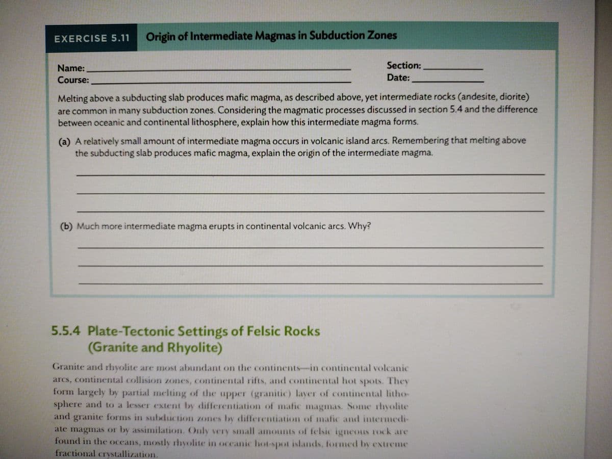 EXERCISE 5.11
Origin of Intermediate Magmas in Subduction Zones
Name:
Section:
Course:
Date:
Melting above a subducting slab produces mafic magma, as described above, yet intermediate rocks (andesite, diorite)
are common in many subduction zones. Considering the magmatic processes discussed in section 5.4 and the difference
between oceanic and continental lithosphere, explain how this intermediate magma forms.
(a) A relatively small amount of intermediate magma occurs in volcanic island arcs. Remembering that melting above
the subducting slab produces mafic magma, explain the origin of the intermediate magma.
(b) Much more intermediate magma erupts in continental volcanic arcs. Why?
5.5.4 Plate-Tectonic Settings of Felsic Rocks
(Granite and Rhyolite)
Granite and rhyolite are most abundant on the continents-in continental volcanic
arcs, continental collision zones, continental rifts, and continental hot spots. They
form largely by partial melting of the upper (granitic) layer of continental litho-
sphere and to a lesser extent by differentiation of mafic magmas. Some rhyolite
and granite forms in subduction zones by differentiation of mafic and intermedi-
ate magmas or by assimilation. Only very small amounts of felsic igneous rock are
found in the oceans, mostly rhyolite in oceanic hot-spot islands, formed by extreme
fractional crystallization.
