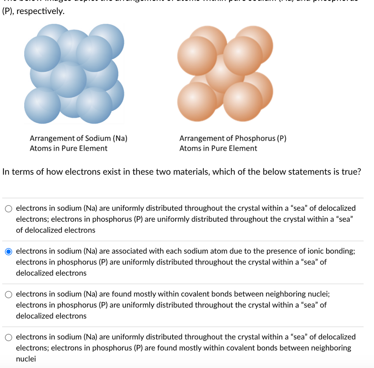 (P), respectively.
Arrangement of Sodium (Na)
Atoms in Pure Element
88
Arrangement of Phosphorus (P)
Atoms in Pure Element
In terms of how electrons exist in these two materials, which of the below statements is true?
electrons in sodium (Na) are uniformly distributed throughout the crystal within a "sea" of delocalized
electrons; electrons in phosphorus (P) are uniformly distributed throughout the crystal within a "sea"
of delocalized electrons
electrons in sodium (Na) are associated with each sodium atom due to the presence of ionic bonding;
electrons in phosphorus (P) are uniformly distributed throughout the crystal within a "sea" of
delocalized electrons
electrons in sodium (Na) are found mostly within covalent bonds between neighboring nuclei;
electrons in phosphorus (P) are uniformly distributed throughout the crystal within a "sea" of
delocalized electrons
electrons in sodium (Na) are uniformly distributed throughout the crystal within a "sea" of delocalized
electrons; electrons in phosphorus (P) are found mostly within covalent bonds between neighboring
nuclei