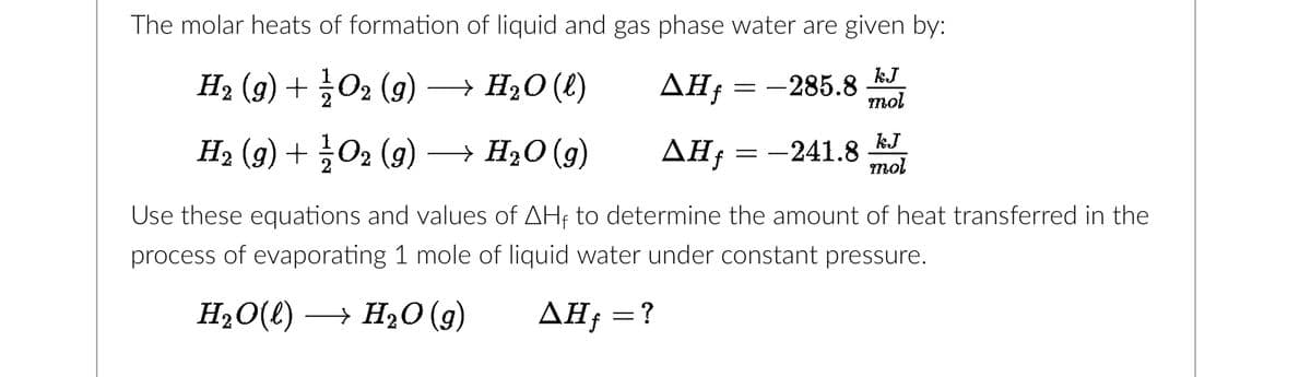 The molar heats of formation of liquid and gas phase water are given by:
H₂ (9) + O2 (g) → H₂O(l)
ΔΗ,
-285.8
kJ
mol
H₂ (9) + ¼/02 (9) → H₂O (9)
AH f
Use these equations and values of AHF to determine the amount of heat transferred in the
process of evaporating 1 mole of liquid water under constant pressure.
H₂O(l)→ H₂O(g)
AHƒ = ?
=
-
-241.8
kJ
mol