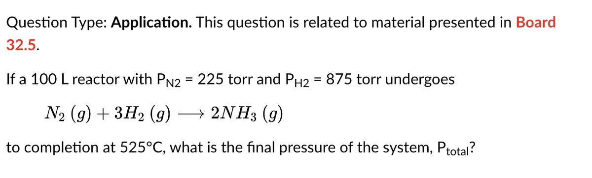 Question Type: Application. This question is related to material presented in Board
32.5.
If a 100 L reactor with PN2 = 225 torr and PH2 = 875 torr undergoes
N2 (g) + 3H₂ (9) → 2NH3 (9)
to completion at 525°C, what is the final pressure of the system, Ptotal?