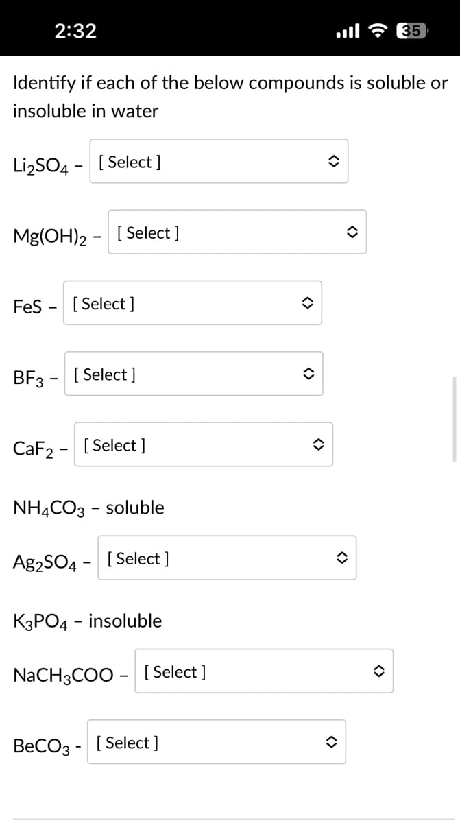 2:32
Identify if each of the below compounds is soluble or
insoluble in water
Li₂SO4 [Select]
Mg(OH)2 [Select ]
FeS
[Select]
BF3- [Select]
CaF2 - [Select]
NH4CO3-soluble
Ag2SO4- [Select ]
K3PO4 - insoluble
NaCH3COO- [Select]
BeCO3- [Select ]
◆
◆
î
◊
<>
35
()