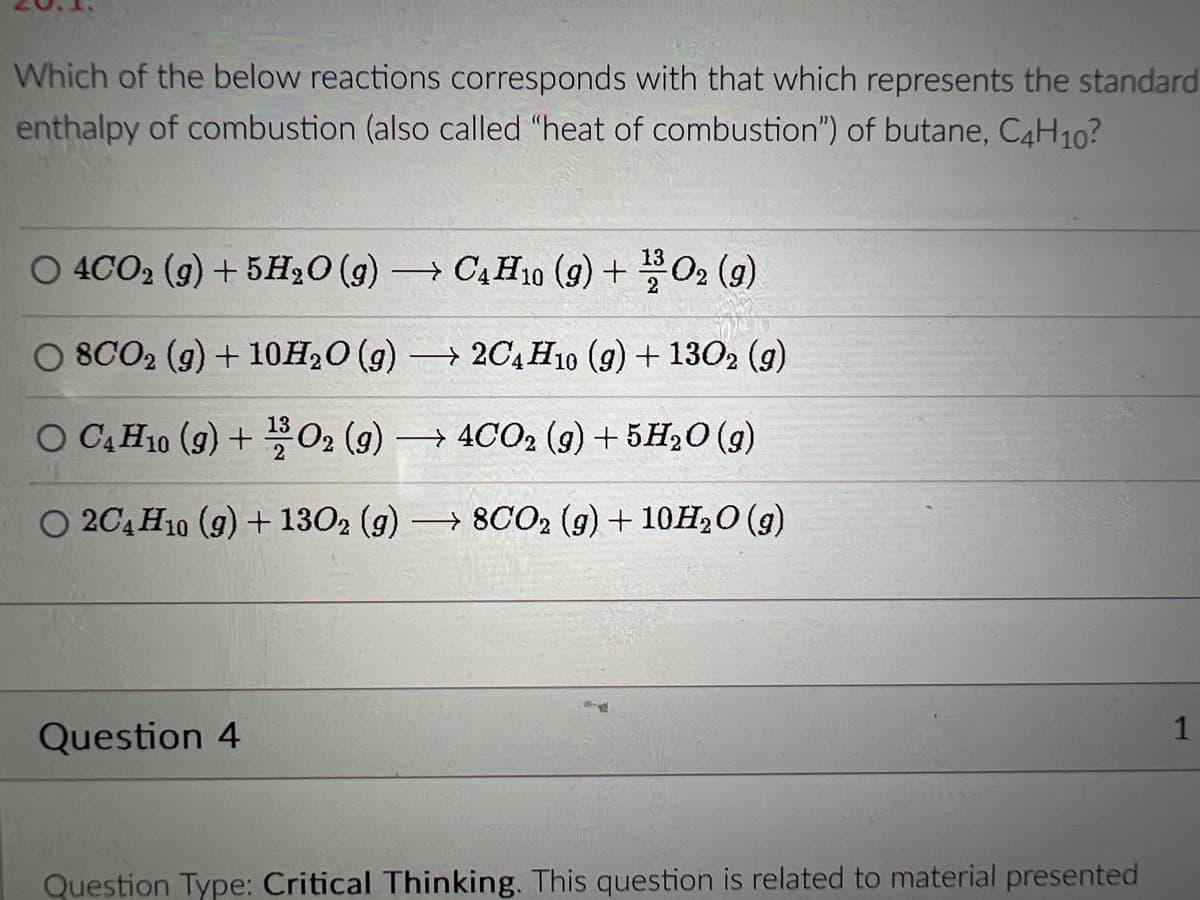 Which of the below reactions corresponds with that which represents the standard
enthalpy of combustion (also called "heat of combustion") of butane, C4H10?
O 4CO2 (g) + 5H₂O(g) → C4H10 (9) + 02 (9)
13
2
○ 8CO₂ (g) + 10H₂O (g) → 2C4H10 (9) + 1302 (9)
O C4 H10 (9) + 02 (9) → 4CO₂ (g) + 5H₂O(g)
O 2C4H10 (g) + 1302 (g) → 8CO₂ (g) + 10H₂O(g)
Question 4
Question Type: Critical Thinking. This question is related to material presented
1