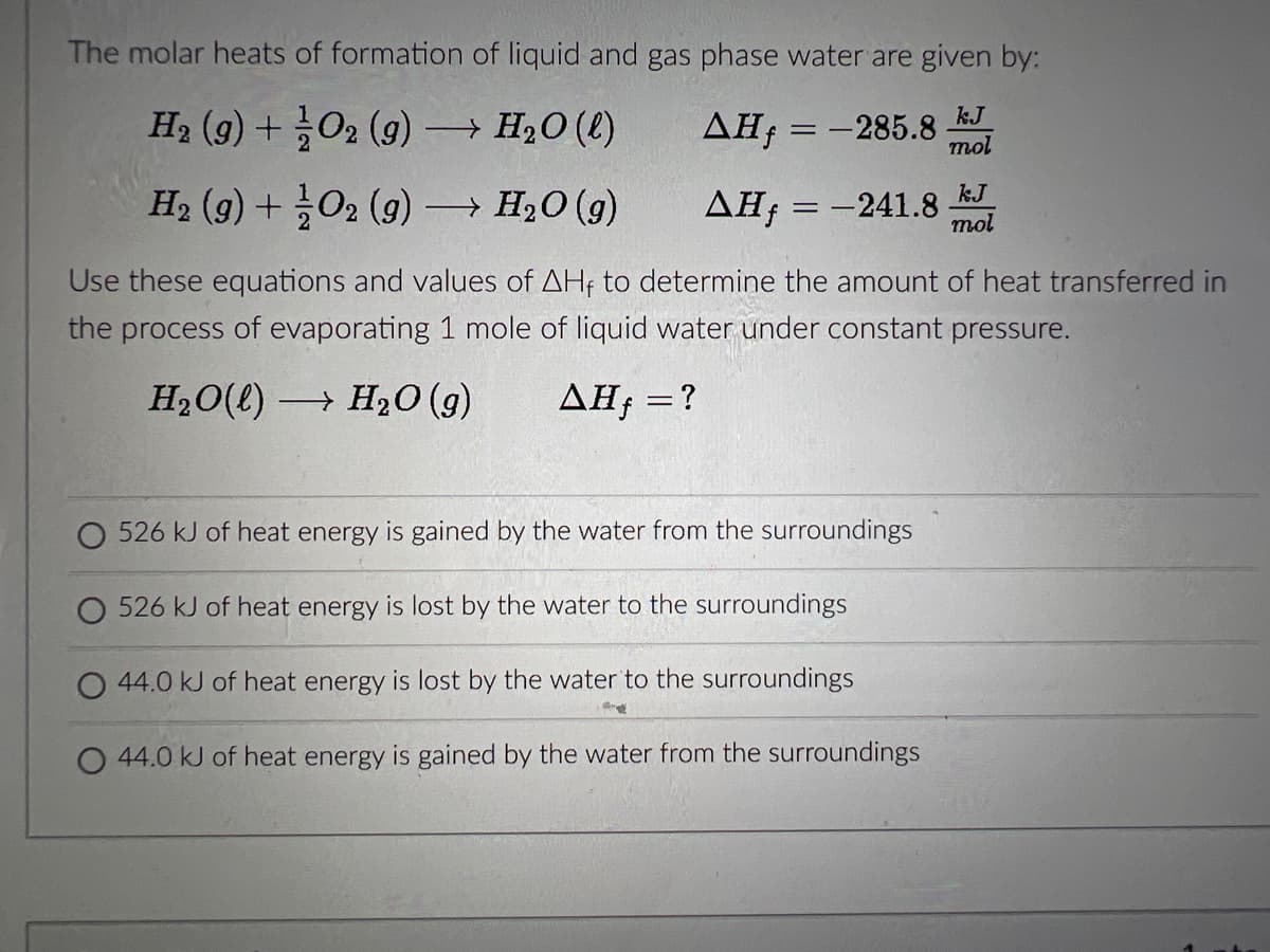 The molar heats of formation of liquid and gas phase water are given by:
H₂ (9) + O2 (g) →→→ H₂O(l)
kJ
ΔΗ, = -285.8 mol
H₂ (g) + O2(g) →→→ H₂O (9)
AH = -241.8
Use these equations and values of AHf to determine the amount of heat transferred in
the process of evaporating 1 mole of liquid water under constant pressure.
H₂O(l)→ H₂O(g) AHƒ = ?
O 526 kJ of heat energy is gained by the water from the surroundings
O 526 kJ of heat energy is lost by the water to the surroundings
O 44.0 kJ of heat energy is lost by the water to the surroundings
O 44.0 kJ of heat energy is gained by the water from the surroundings
kJ
mol