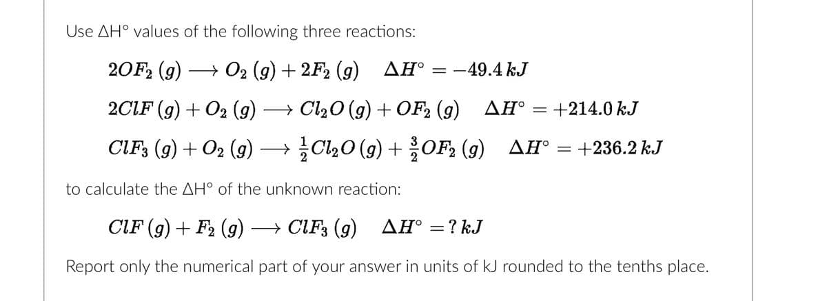 Use AH values of the following three reactions:
20F2 (g) → O2 (g) + 2F2 (g) ▲Hº
2CLF (g) + O2 (g) → Cl₂O(g) + OF2 (g)
CIF3 (9) + O2 (9)
→Cl₂O(g) + OF₂2 (9)
-
-49.4 kJ
AH° =
+214.0 kJ
AH = +236.2 kJ
to calculate the AH° of the unknown reaction:
CIF (g) + F₂ (9)
→ CIF3 (g) ▲H° = ? kJ
Report only the numerical part of your answer in units of kJ rounded to the tenths place.