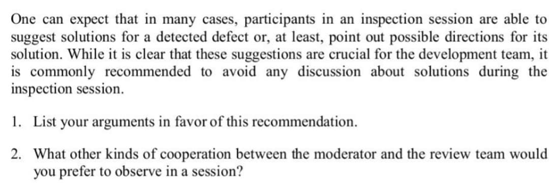 One can expect that in many cases, participants in an inspection session are able to
suggest solutions for a detected defect or, at least, point out possible directions for its
solution. While it is clear that these suggestions are crucial for the development team, it
is commonly recommended to avoid any discussion about solutions during the
inspection session.
1. List your arguments in favor of this recommendation.
2. What other kinds of cooperation between the moderator and the review team would
you prefer to observe in a session?