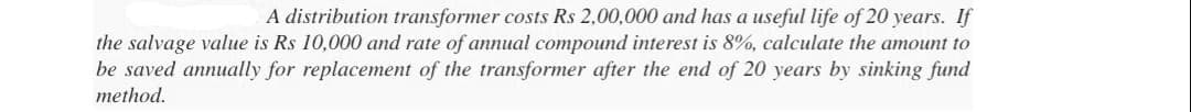 A distribution transformer costs Rs 2,00,000 and has a useful life of 20 years.
the salvage value is Rs 10,000 and rate of annual compound interest is 8%, calculate the amount to
be saved annually for replacement of the transformer after the end of 20 years by sinking fund
method.