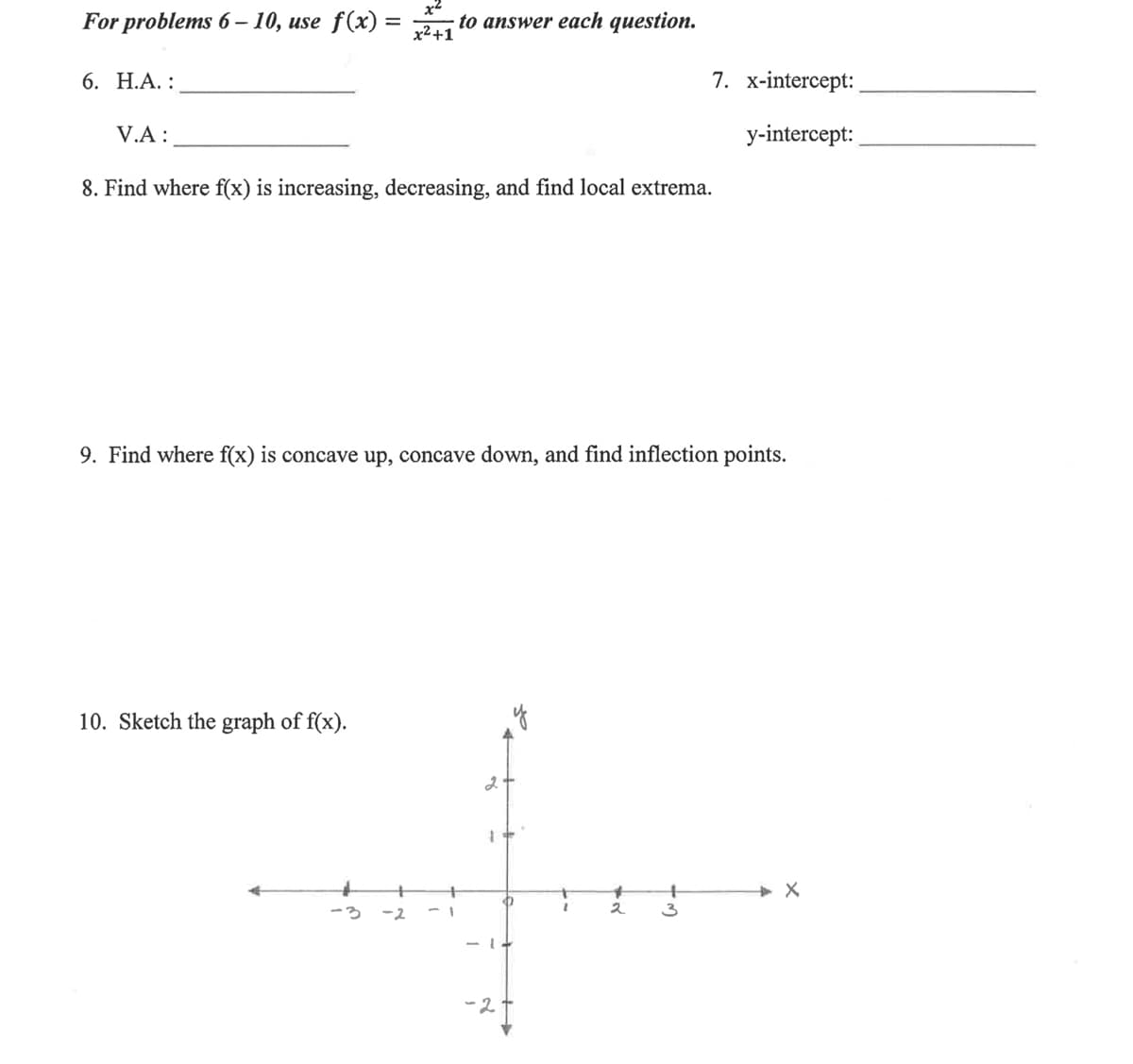 For problems 6 – 10, use f(x) =
to answer each question.
x²+1
6. Н.А. :
7. x-intercept:
V.A :
y-intercept:
8. Find where f(x) is increasing, decreasing, and find local extrema.
9. Find where f(x) is concave up, concave down, and find inflection points.
10. Sketch the graph of f(x).
-3
-2
2
3
- 1+
-2.
