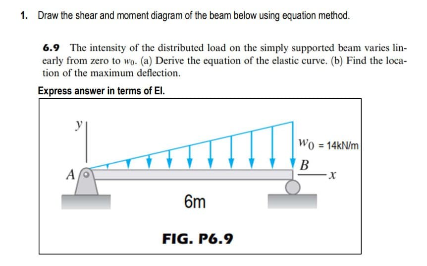 1. Draw the shear and moment diagram of the beam below using equation method.
6.9 The intensity of the distributed load on the simply supported beam varies lin-
early from zero to wo. (a) Derive the equation of the elastic curve. (b) Find the loca-
tion of the maximum deflection.
Express answer in terms of El.
A
6m
FIG.P6.9
Wo=14kN/m
B
X