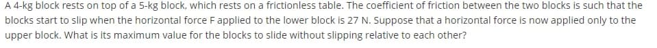 A 4-kg block rests on top of a 5-kg block, which rests on a frictionless table. The coefficient of friction between the two blocks is such that the
blocks start to slip when the horizontal force Fapplied to the lower block is 27 N. Suppose that a horizontal force is now applied only to the
upper block. What is its maximum value for the blocks to slide without slipping relative to each other?
