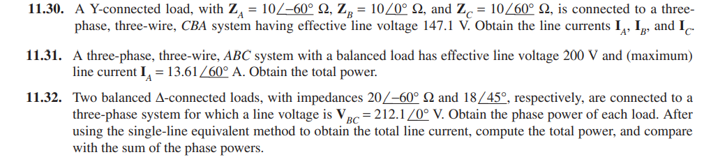 11.30. A Y-connected load, with Z, = 10/–60° N, Z, = 10/0° N, and Z, = 10/60° Q, is connected to a three-
phase, three-wire, CBA system having effective line voltage 147.1 V. Obtain the line currents I,, Ip, and I.
11.31. A three-phase, three-wire, ABC system with a balanced load has effective line voltage 200 V and (maximum)
line current I, = 13.61/60° A. Obtain the total power.
11.32. Two balanced A-connected loads, with impedances 20/-60° N and 18/45°, respectively, are connected to a
three-phase system for which a line voltage is Vpc= 212.1/0° V. Obtain the phase power of each load. After
using the single-line equivalent method to obtain the total line current, compute the total power, and compare
with the sum of the phase powers.
