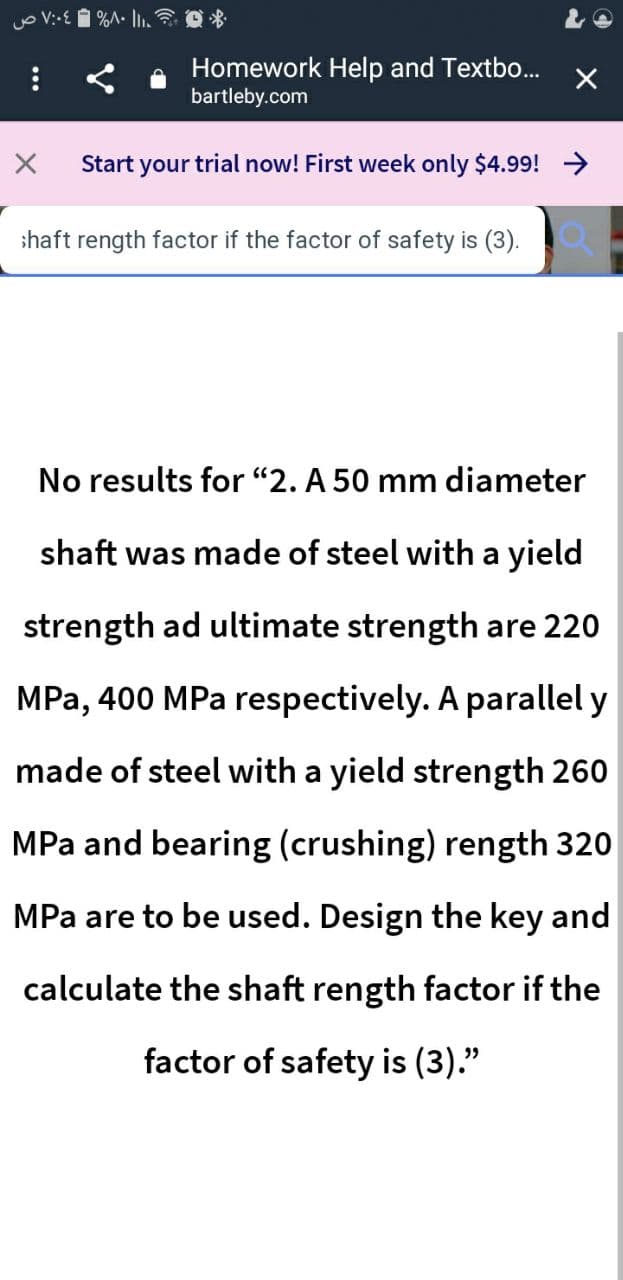 Homework Help and Textbo...
bartleby.com
Start your trial now! First week only $4.99! >
shaft rength factor if the factor of safety is (3).
No results for "2. A 50 mm diameter
shaft was made of steel with a yield
strength ad ultimate strength are 220
MPa, 400 MPa respectively. A parallel y
made of steel with a yield strength 260
MPa and bearing (crushing) rength 320
MPa are to be used. Design the key and
calculate the shaft rength factor if the
factor of safety is (3)."
