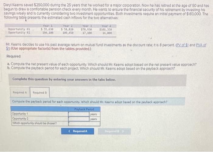 Daryl Kearns saved $250,000 during the 25 years that he worked for a major corporation. Now he has retired at the age of 50 and has
begun to draw a comfortable pension check every month. He wants to ensure the financial security of his retirement by Investing his
savings wisely and is currently considering two Investment opportunities. Both Investments require an initial payment of $183,000. The
following table presents the estimated cash inflows for the two alternatives:
Opportunity #1
Opportunity #2
Year 1
$ 55,630
104,100
Year 2
$ 58,820
109,450
Year 3
$78,930
17,100
Mr. Keams decides to use his past average return on mutual fund Investments as the discount rate: It is 8 percent. (PV of $) and PVA of
$1) (Use appropriate factor(s) from the tables provided.)
Required
Opportunity 1
Opportunity 2
Which opportunity should be chosen?
a. Compute the net present value of each opportunity. Which should Mr. Kears adopt based on the net present value approach?
b. Compute the payback period for each project. Which should Mr. Kearns adopt based on the payback approach?
Complete this question by entering your answers in the tabs below.
Year 4
$101,350
16,000
Required A Required B
Compute the payback period for each opportunity. Which should Mr. Keams adopt based on the payback approach?
Payback Period
Required A
years
years
Repoed >