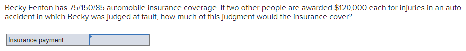 Becky Fenton has 75/150/85 automobile insurance coverage. If two other people are awarded $120,000 each for injuries in an auto
accident in which Becky was judged at fault, how much of this judgment would the insurance cover?
Insurance payment