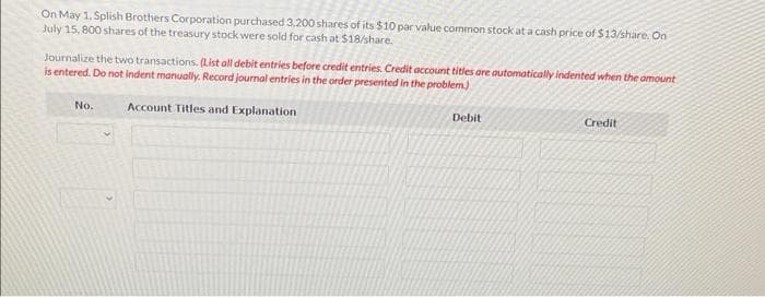 On May 1, Splish Brothers Corporation purchased 3,200 shares of its $10 par value common stock at a cash price of $13/share. On
July 15, 800 shares of the treasury stock were sold for cash at $18/share.
Journalize the two transactions. (List all debit entries before credit entries. Credit account titles are automatically indented when the amount
is entered. Do not indent manually. Record journal entries in the order presented in the problem)
Account Titles and Explanation
No.
Debit
Credit