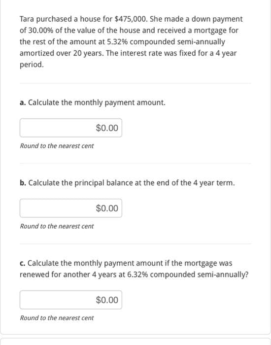 Tara purchased a house for $475,000. She made a down payment
of 30.00% of the value of the house and received a mortgage for
the rest of the amount at 5.32% compounded semi-annually
amortized over 20 years. The interest rate was fixed for a 4 year
period.
a. Calculate the monthly payment amount.
Round to the nearest cent
b. Calculate the principal balance at the end of the 4 year term.
Round to the nearest cent
$0.00
Round to the nearest cent
$0.00
c. Calculate the monthly payment amount if the mortgage was
renewed for another 4 years at 6.32% compounded semi-annually?
$0.00