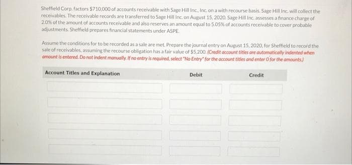 Sheffield Corp. factors $710,000 of accounts receivable with Sage Hill Inc., Inc. on a with recourse basis. Sage Hill Inc. will collect the
receivables. The receivable records are transferred to Sage Hill Inc. on August 15, 2020. Sage Hill Inc. assesses a finance charge of
2.0% of the amount of accounts receivable and also reserves an amount equal to 5.05% of accounts receivable to cover probable
adjustments. Sheffield prepares financial statements under ASPE
Assume the conditions for to be recorded as a sale are met. Prepare the journal entry on August 15, 2020, for Sheffield to record the
sale of receivables, assuming the recourse obligation has a fair value of $5,200. (Credit account titles are automatically indented when
amount is entered. Do not indent manually. If no entry is required, select "No Entry for the account titles and enter O for the amounts)
Account Titles and Explanation
Credit
Debit