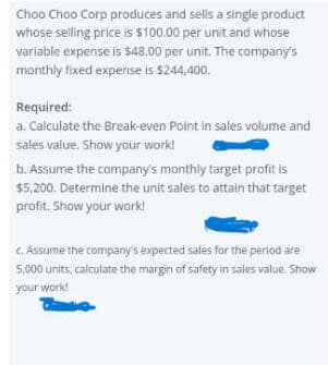 Choo Choo Corp produces and sells a single product
whose selling price is $100.00 per unit and whose
variable expense is $48.00 per unit. The company's
monthly fixed expense is $244,400.
Required:
a. Calculate the Break-even Point in sales volume and
sales value. Show your work!
b. Assume the company's monthly target profit is
$5,200. Determine the unit sales to attain that target
profit. Show your work!
c. Assume the company's expected sales for the period are
5,000 units, calculate the margin of safety in sales value. Show
your work!